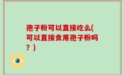 孢子粉可以直接吃么(可以直接食用孢子粉吗？)