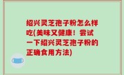 绍兴灵芝孢子粉怎么样吃(美味又健康！尝试一下绍兴灵芝孢子粉的正确食用方法)