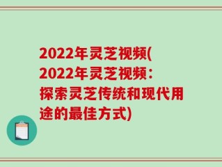 2022年灵芝视频(2022年灵芝视频：探索灵芝传统和现代用途的最佳方式)