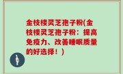 金枝楼灵芝孢子粉(金枝楼灵芝孢子粉：提高免疫力、改善睡眠质量的好选择！)