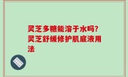 灵芝多糖能溶于水吗？灵芝舒缓修护肌底液用法