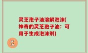 灵芝孢子油溶解泡沫(神奇的灵芝孢子油：可用于生成泡沫剂)