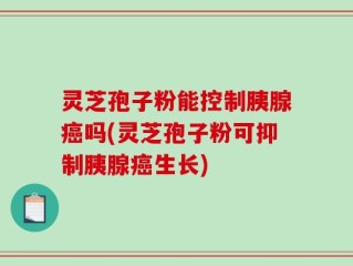 灵芝孢子粉能控制胰腺癌吗(灵芝孢子粉可抑制胰腺癌生长)