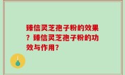 臻信灵芝孢子粉的效果？臻信灵芝孢子粉的功效与作用？