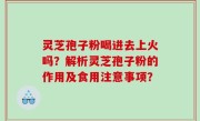 灵芝孢子粉喝进去上火吗？解析灵芝孢子粉的作用及食用注意事项？