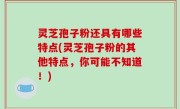 灵芝孢子粉还具有哪些特点(灵芝孢子粉的其他特点，你可能不知道！)