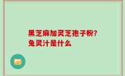 黑芝麻加灵芝孢子粉？兔灵汁是什么