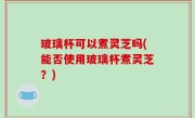玻璃杯可以煮灵芝吗(能否使用玻璃杯煮灵芝？)