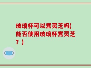玻璃杯可以煮灵芝吗(能否使用玻璃杯煮灵芝？)