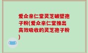 爱众亲仁堂灵芝破壁孢子粉(爱众亲仁堂推出高效吸收的灵芝孢子粉)