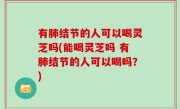 有肺结节的人可以喝灵芝吗(能喝灵芝吗 有肺结节的人可以喝吗？)