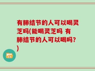 有肺结节的人可以喝灵芝吗(能喝灵芝吗 有肺结节的人可以喝吗？)