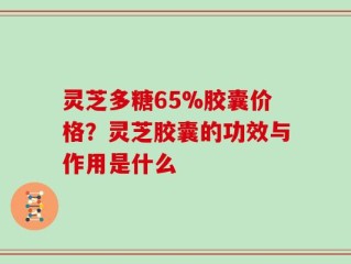 灵芝多糖65%胶囊价格？灵芝胶囊的功效与作用是什么