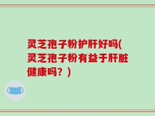 灵芝孢子粉护肝好吗(灵芝孢子粉有益于肝脏健康吗？)