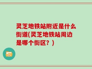 灵芝地铁站附近是什么街道(灵芝地铁站周边是哪个街区？)