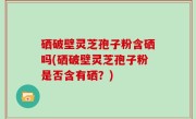 硒破壁灵芝孢子粉含硒吗(硒破壁灵芝孢子粉是否含有硒？)