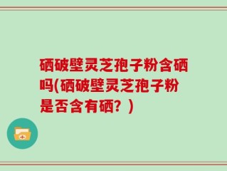 硒破壁灵芝孢子粉含硒吗(硒破壁灵芝孢子粉是否含有硒？)