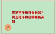 灵芝孢子粉铁盒包装？灵芝孢子粉在哪里能买到