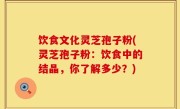 饮食文化灵芝孢子粉(灵芝孢子粉：饮食中的结晶，你了解多少？)