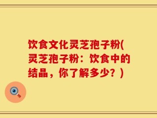 饮食文化灵芝孢子粉(灵芝孢子粉：饮食中的结晶，你了解多少？)