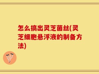 怎么搞出灵芝菌丝(灵芝细胞悬浮液的制备方法)