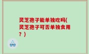 灵芝孢子能单独吃吗(灵芝孢子可否单独食用？)