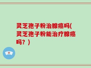 灵芝孢子粉治腺癌吗(灵芝孢子粉能治疗腺癌吗？)
