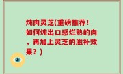 炖肉灵芝(重磅推荐！如何炖出口感烂熟的肉，再加上灵芝的滋补效果？)