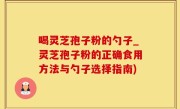 喝灵芝孢子粉的勺子_灵芝孢子粉的正确食用方法与勺子选择指南)