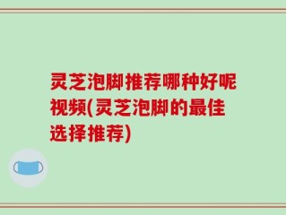 灵芝泡脚推荐哪种好呢视频(灵芝泡脚的最佳选择推荐)