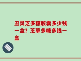 丑灵芝多糖胶囊多少钱一盒？芝草多糖多钱一盒
