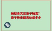 破壁赤灵芝孢子胶囊？孢子粉市面售价是多少
