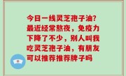 今日一线灵芝孢子油？最近经常熬夜，免疫力下降了不少，别人叫我吃灵芝孢子油，有朋友可以推荐推荐牌子吗
