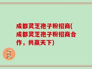 成都灵芝孢子粉招商(成都灵芝孢子粉招商合作，共赢天下)