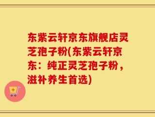 东紫云轩京东旗舰店灵芝孢子粉(东紫云轩京东：纯正灵芝孢子粉，滋补养生首选)