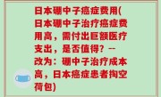 日本硼中子癌症费用(日本硼中子治疗癌症费用高，需付出巨额医疗支出，是否值得？--改为：硼中子治疗成本高，日本癌症患者掏空荷包)