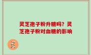 灵芝孢子粉升糖吗？灵芝孢子粉对血糖的影响