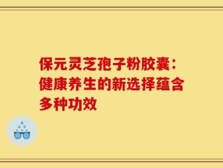 保元灵芝孢子粉胶囊：健康养生的新选择蕴含多种功效