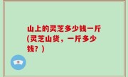 山上的灵芝多少钱一斤(灵芝山货，一斤多少钱？)