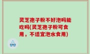 灵芝孢子粉不好泡吗能吃吗(灵芝孢子粉可食用，不适宜泡水食用)