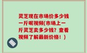 灵芝现在市场价多少钱一斤呢视频(市场上一斤灵芝卖多少钱？查看视频了解最新价格！)