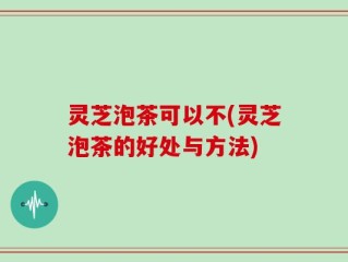 灵芝泡茶可以不(灵芝泡茶的好处与方法)