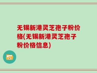 无锡新港灵芝孢子粉价格(无锡新港灵芝孢子粉价格信息)