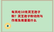 每天吃10克灵芝孢子粉？灵芝孢子粉功效与作用及用量是什么