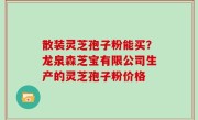 散装灵芝孢子粉能买？龙泉森芝宝有限公司生产的灵芝孢子粉价格