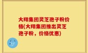 大翔集团灵芝孢子粉价格(大翔集团推出灵芝孢子粉，价格优惠)