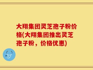 大翔集团灵芝孢子粉价格(大翔集团推出灵芝孢子粉，价格优惠)