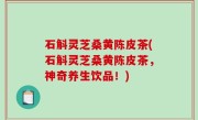 石斛灵芝桑黄陈皮茶(石斛灵芝桑黄陈皮茶，神奇养生饮品！)