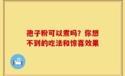 孢子粉可以煮吗？你想不到的吃法和惊喜效果