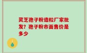 灵芝孢子粉造粒厂家批发？孢子粉市面售价是多少
